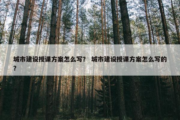 城市建设授课方案怎么写？ 城市建设授课方案怎么写的？