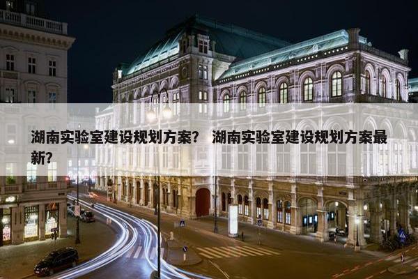 湖南实验室建设规划方案？ 湖南实验室建设规划方案最新？