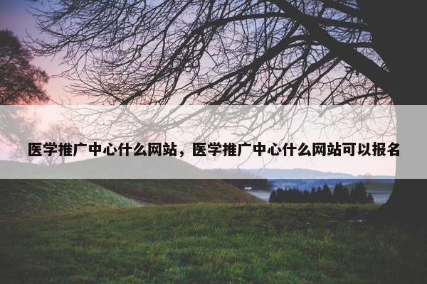 医学推广中心什么网站，医学推广中心什么网站可以报名