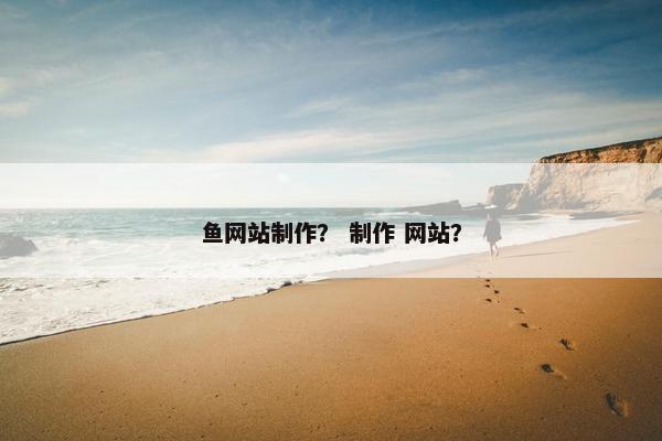 鱼网站制作？ 制作 网站？