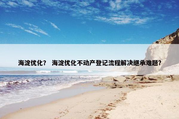 海淀优化？ 海淀优化不动产登记流程解决继承难题？