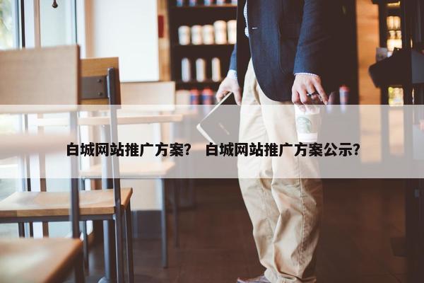 白城网站推广方案？ 白城网站推广方案公示？