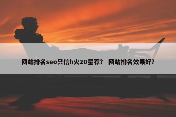 网站排名seo只信h火20星荐？ 网站排名效果好？