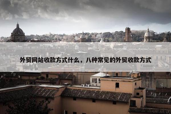 外贸网站收款方式什么，八种常见的外贸收款方式