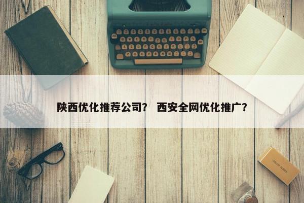 陕西优化推荐公司？ 西安全网优化推广？