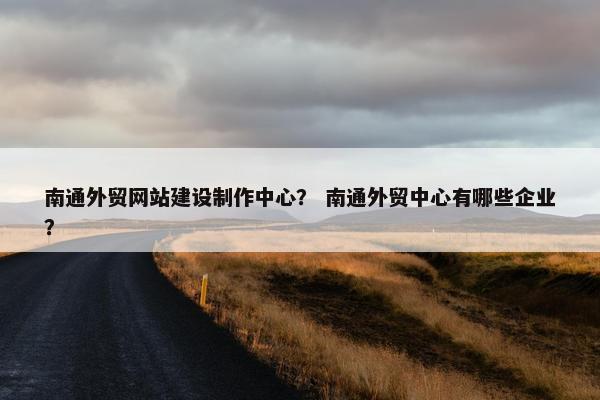 南通外贸网站建设制作中心？ 南通外贸中心有哪些企业？