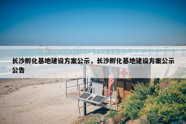长沙孵化基地建设方案公示，长沙孵化基地建设方案公示公告