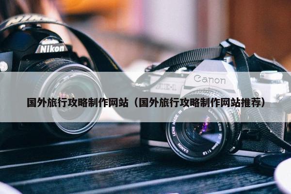 国外旅行攻略制作网站（国外旅行攻略制作网站推荐）