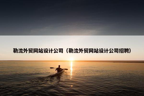 勒流外贸网站设计公司（勒流外贸网站设计公司招聘）