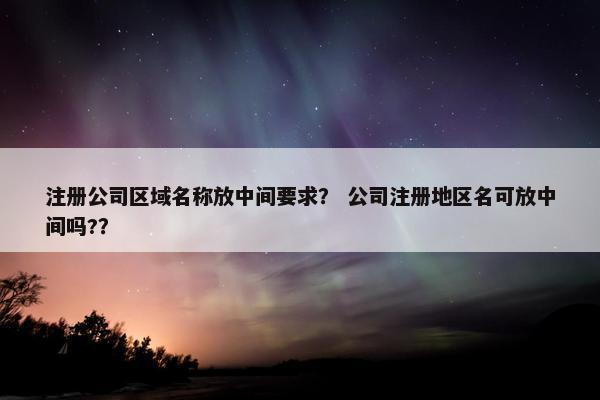 注册公司区域名称放中间要求？ 公司注册地区名可放中间吗?？