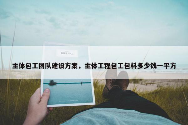 主体包工团队建设方案，主体工程包工包料多少钱一平方