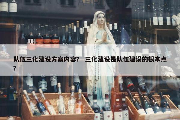 队伍三化建设方案内容？ 三化建设是队伍建设的根本点？