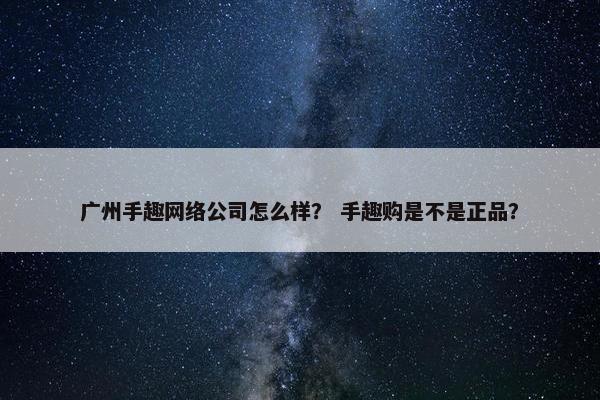 广州手趣网络公司怎么样？ 手趣购是不是正品？