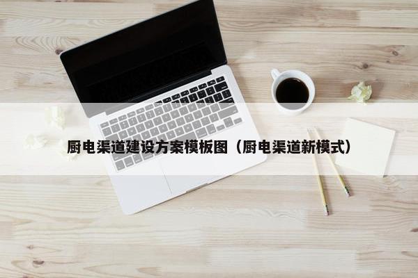 厨电渠道建设方案模板图（厨电渠道新模式）