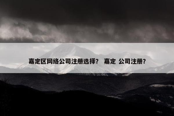 嘉定区网络公司注册选择？ 嘉定 公司注册？