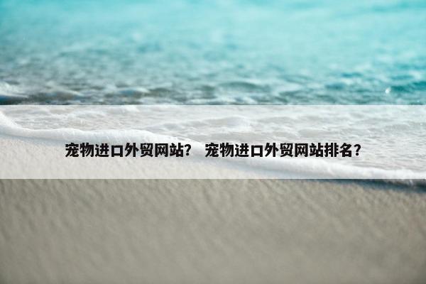 宠物进口外贸网站？ 宠物进口外贸网站排名？