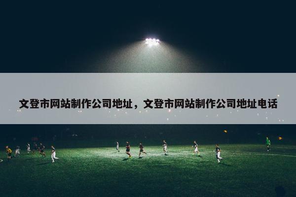 文登市网站制作公司地址，文登市网站制作公司地址电话
