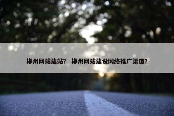 郴州网站建站？ 郴州网站建设网络推广渠道？