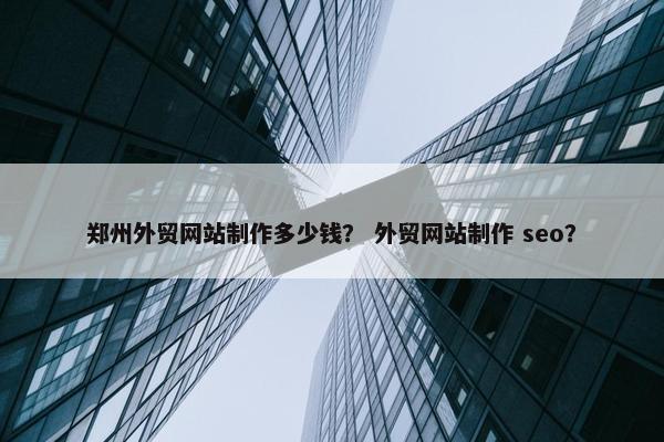 郑州外贸网站制作多少钱？ 外贸网站制作 seo？