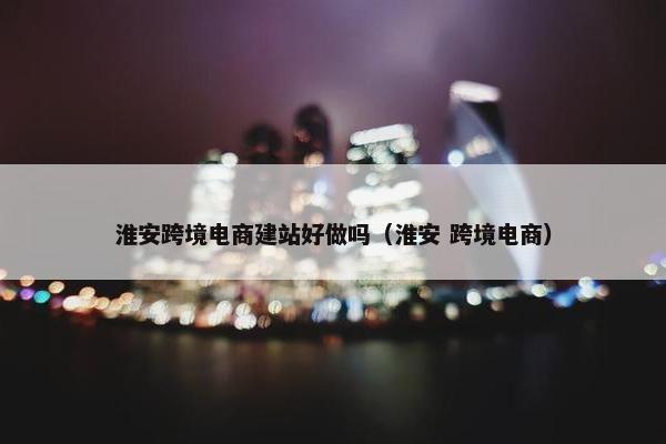 淮安跨境电商建站好做吗（淮安 跨境电商）