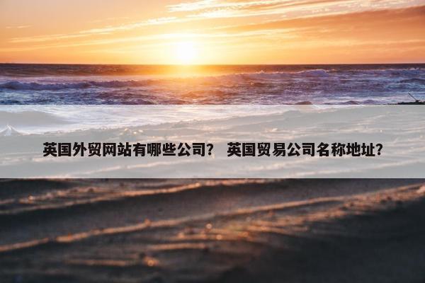 英国外贸网站有哪些公司？ 英国贸易公司名称地址？