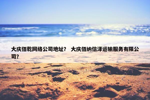 大庆佰乾网络公司地址？ 大庆佰纳信泽运输服务有限公司？