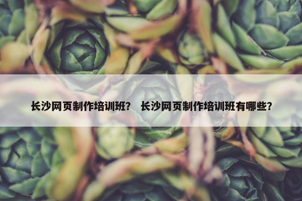 长沙网页制作培训班？ 长沙网页制作培训班有哪些？