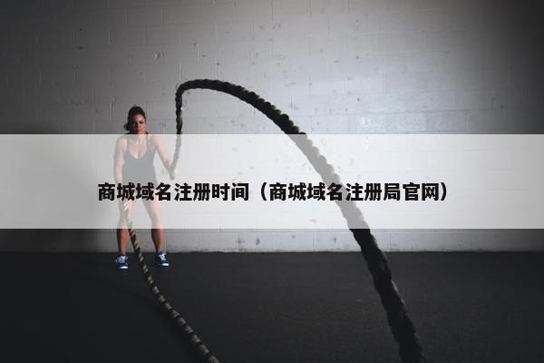 商城域名注册时间（商城域名注册局官网）