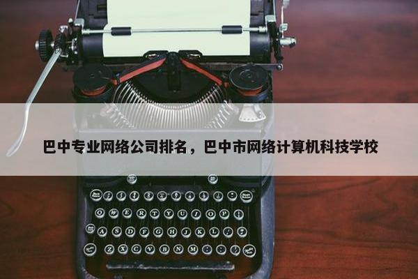 巴中专业网络公司排名，巴中市网络计算机科技学校