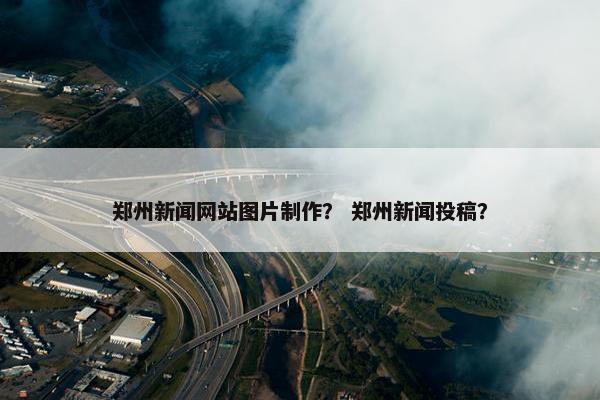 郑州新闻网站图片制作？ 郑州新闻投稿？