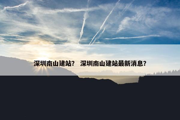 深圳南山建站？ 深圳南山建站最新消息？