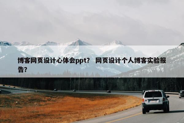 博客网页设计心体会ppt？ 网页设计个人博客实验报告？