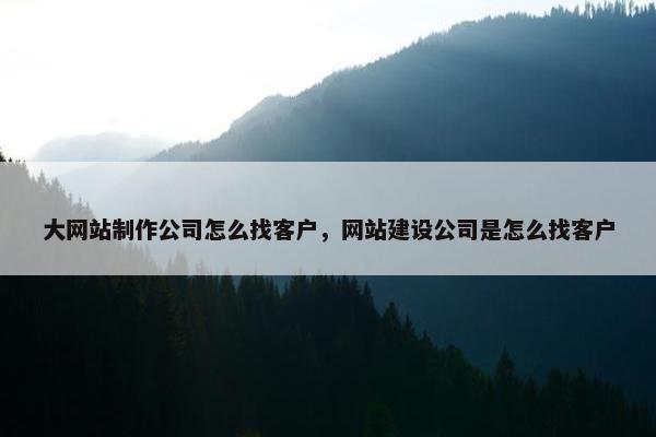 大网站制作公司怎么找客户，网站建设公司是怎么找客户