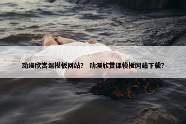 动漫欣赏课模板网站？ 动漫欣赏课模板网站下载？