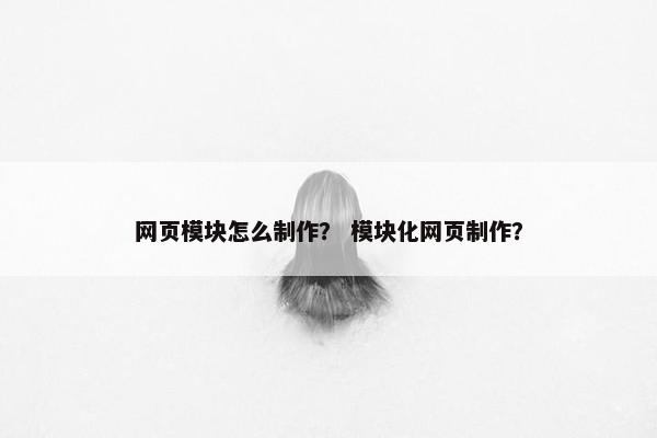 网页模块怎么制作？ 模块化网页制作？