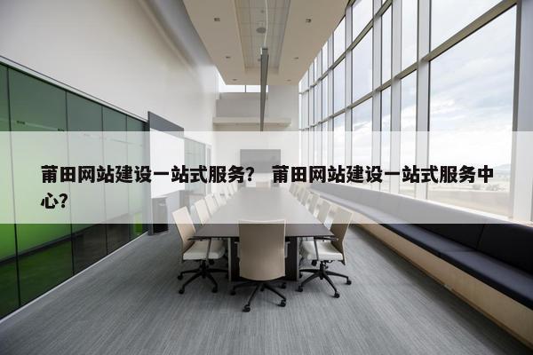 莆田网站建设一站式服务？ 莆田网站建设一站式服务中心？