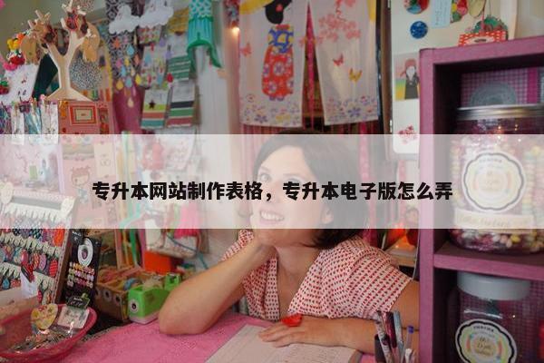 专升本网站制作表格，专升本电子版怎么弄