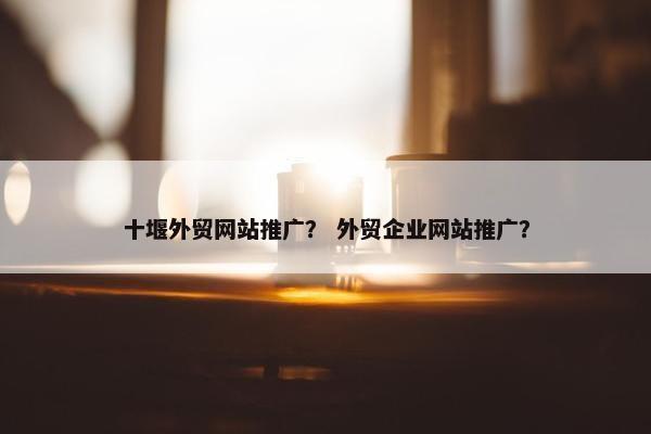 十堰外贸网站推广？ 外贸企业网站推广？