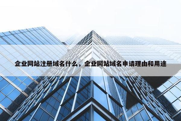 企业网站注册域名什么，企业网站域名申请理由和用途