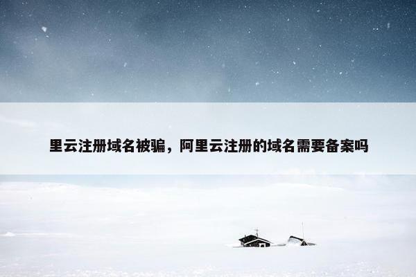 里云注册域名被骗，阿里云注册的域名需要备案吗