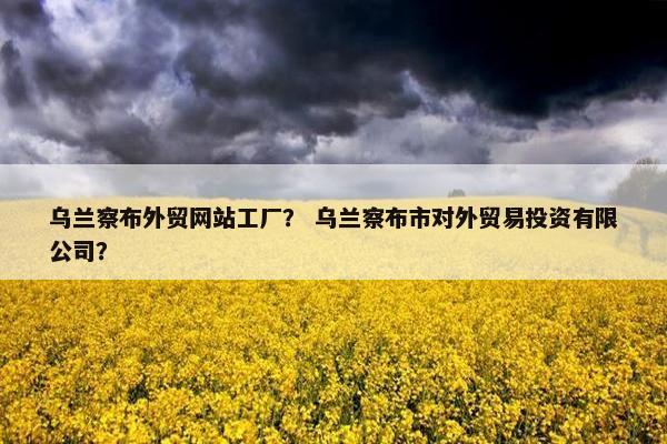 乌兰察布外贸网站工厂？ 乌兰察布市对外贸易投资有限公司？
