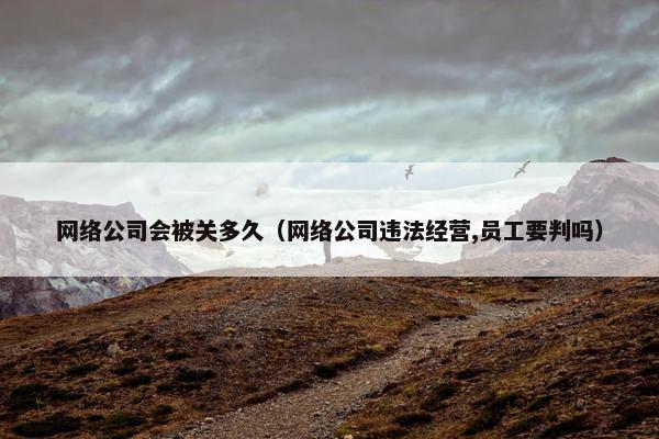 网络公司会被关多久（网络公司违法经营,员工要判吗）