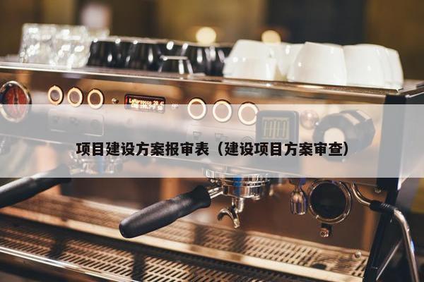 项目建设方案报审表（建设项目方案审查）