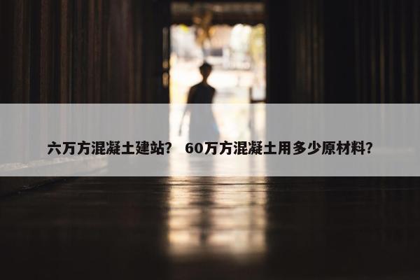六万方混凝土建站？ 60万方混凝土用多少原材料？