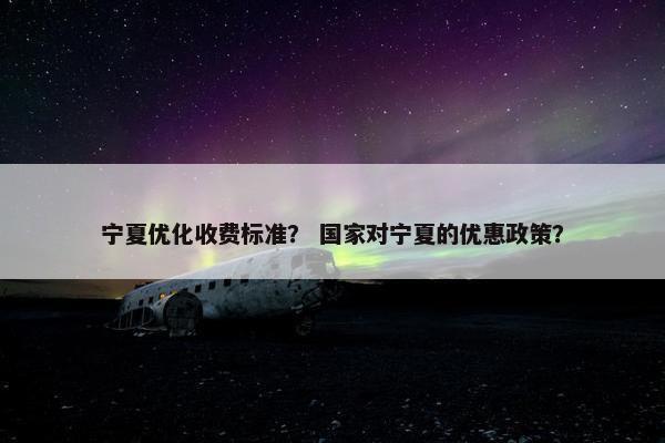 宁夏优化收费标准？ 国家对宁夏的优惠政策？
