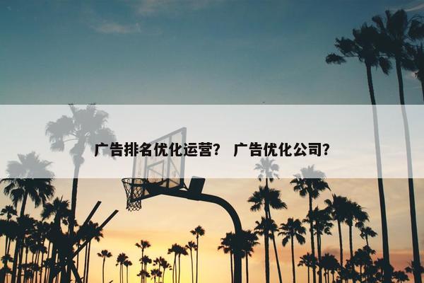 广告排名优化运营？ 广告优化公司？
