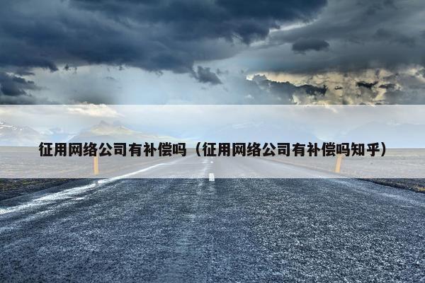 征用网络公司有补偿吗（征用网络公司有补偿吗知乎）