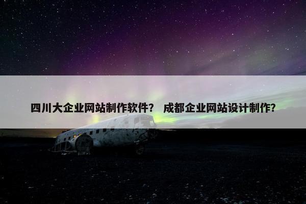 四川大企业网站制作软件？ 成都企业网站设计制作？