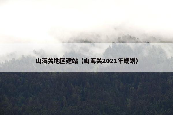 山海关地区建站（山海关2021年规划）
