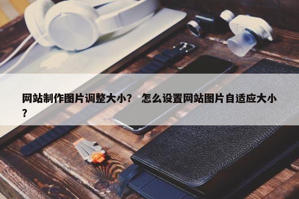 网站制作图片调整大小？ 怎么设置网站图片自适应大小？